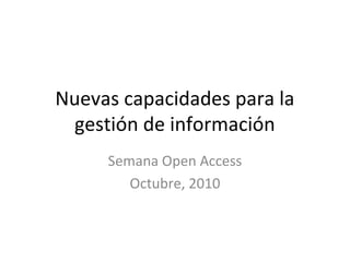 Nuevas capacidades para la
gestión de información
Semana Open Access
Octubre, 2010
 