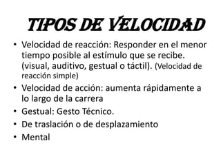 • Velocidad de reacción: Responder en el menor
tiempo posible al estímulo que se recibe.
(visual, auditivo, gestual o táctil). (Velocidad de
reacción simple)
• Velocidad de acción: aumenta rápidamente a
lo largo de la carrera
• Gestual: Gesto Técnico.
• De traslación o de desplazamiento
• Mental
TIPOS DE VELOCIDAD
 