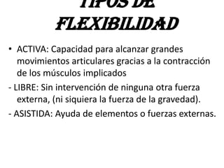 • ACTIVA: Capacidad para alcanzar grandes
movimientos articulares gracias a la contracción
de los músculos implicados
- LIBRE: Sin intervención de ninguna otra fuerza
externa, (ni siquiera la fuerza de la gravedad).
- ASISTIDA: Ayuda de elementos o fuerzas externas.
TIPOS DE
FLEXIBILIDAD
 