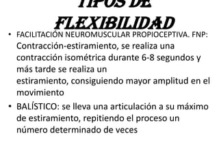 • FACILITACIÓN NEUROMUSCULAR PROPIOCEPTIVA. FNP:
Contracción-estiramiento, se realiza una
contracción isométrica durante 6-8 segundos y
más tarde se realiza un
estiramiento, consiguiendo mayor amplitud en el
movimiento
• BALÍSTICO: se lleva una articulación a su máximo
de estiramiento, repitiendo el proceso un
número determinado de veces
TIPOS DE
FLEXIBILIDAD
 