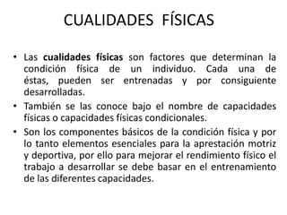• Las cualidades físicas son factores que determinan la
condición física de un individuo. Cada una de
éstas, pueden ser entrenadas y por consiguiente
desarrolladas.
• También se las conoce bajo el nombre de capacidades
físicas o capacidades físicas condicionales.
• Son los componentes básicos de la condición física y por
lo tanto elementos esenciales para la aprestación motriz
y deportiva, por ello para mejorar el rendimiento físico el
trabajo a desarrollar se debe basar en el entrenamiento
de las diferentes capacidades.
CUALIDADES FÍSICAS
 