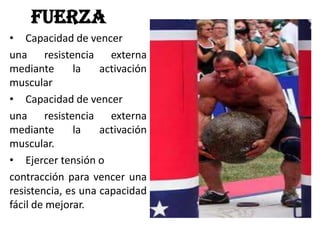 FUERZA
• Capacidad de vencer
una resistencia externa
mediante la activación
muscular
• Capacidad de vencer
una resistencia externa
mediante la activación
muscular.
• Ejercer tensión o
contracción para vencer una
resistencia, es una capacidad
fácil de mejorar.
 