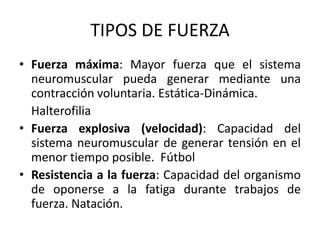 TIPOS DE FUERZA
• Fuerza máxima: Mayor fuerza que el sistema
neuromuscular pueda generar mediante una
contracción voluntaria. Estática-Dinámica.
Halterofilia
• Fuerza explosiva (velocidad): Capacidad del
sistema neuromuscular de generar tensión en el
menor tiempo posible. Fútbol
• Resistencia a la fuerza: Capacidad del organismo
de oponerse a la fatiga durante trabajos de
fuerza. Natación.
 