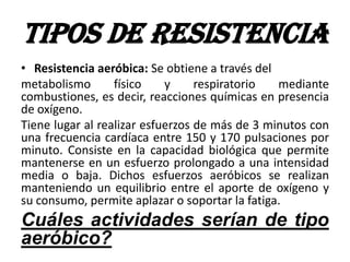 TIPOS DE RESISTENCIA
• Resistencia aeróbica: Se obtiene a través del
metabolismo físico y respiratorio mediante
combustiones, es decir, reacciones químicas en presencia
de oxígeno.
Tiene lugar al realizar esfuerzos de más de 3 minutos con
una frecuencia cardíaca entre 150 y 170 pulsaciones por
minuto. Consiste en la capacidad biológica que permite
mantenerse en un esfuerzo prolongado a una intensidad
media o baja. Dichos esfuerzos aeróbicos se realizan
manteniendo un equilibrio entre el aporte de oxígeno y
su consumo, permite aplazar o soportar la fatiga.
Cuáles actividades serían de tipo
aeróbico?
 
