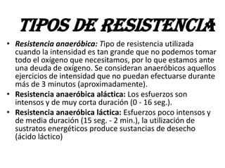 • Resistencia anaeróbica: Tipo de resistencia utilizada
cuando la intensidad es tan grande que no podemos tomar
todo el oxígeno que necesitamos, por lo que estamos ante
una deuda de oxígeno. Se consideran anaeróbicos aquellos
ejercicios de intensidad que no puedan efectuarse durante
más de 3 minutos (aproximadamente).
• Resistencia anaeróbica aláctica: Los esfuerzos son
intensos y de muy corta duración (0 - 16 seg.).
• Resistencia anaeróbica láctica: Esfuerzos poco intensos y
de media duración (15 seg. - 2 min.), la utilización de
sustratos energéticos produce sustancias de desecho
(ácido láctico)
TIPOS DE RESISTENCIA
 