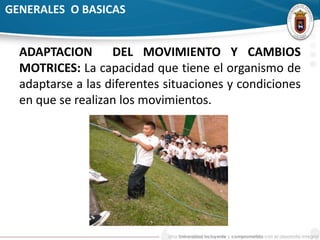 GENERALES O BASICAS 
ADAPTACION DEL MOVIMIENTO Y CAMBIOS 
MOTRICES: La capacidad que tiene el organismo de 
adaptarse a las diferentes situaciones y condiciones 
en que se realizan los movimientos. 
 