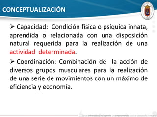 CONCEPTUALIZACIÓN 
 Capacidad: Condición física o psíquica innata, 
aprendida o relacionada con una disposición 
natural requerida para la realización de una 
actividad determinada. 
 Coordinación: Combinación de la acción de 
diversos grupos musculares para la realización 
de una serie de movimientos con un máximo de 
eficiencia y economía. 
 