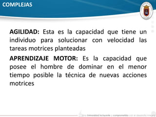 COMPLEJAS 
AGILIDAD: Esta es la capacidad que tiene un 
individuo para solucionar con velocidad las 
tareas motrices planteadas 
APRENDIZAJE MOTOR: Es la capacidad que 
posee el hombre de dominar en el menor 
tiempo posible la técnica de nuevas acciones 
motrices 
 