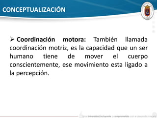 CONCEPTUALIZACIÓN 
 Coordinación motora: También llamada 
coordinación motriz, es la capacidad que un ser 
humano tiene de mover el cuerpo 
conscientemente, ese movimiento esta ligado a 
la percepción. 
 