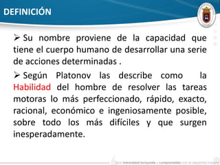 DEFINICIÓN 
 Su nombre proviene de la capacidad que 
tiene el cuerpo humano de desarrollar una serie 
de acciones determinadas . 
 Según Platonov las describe como la 
Habilidad del hombre de resolver las tareas 
motoras lo más perfeccionado, rápido, exacto, 
racional, económico e ingeniosamente posible, 
sobre todo los más difíciles y que surgen 
inesperadamente. 
 