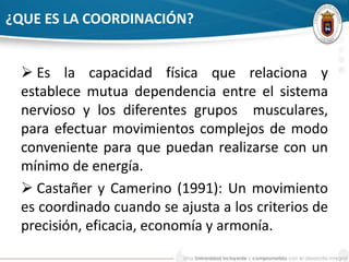 ¿QUE ES LA COORDINACIÓN? 
 Es la capacidad física que relaciona y 
establece mutua dependencia entre el sistema 
nervioso y los diferentes grupos musculares, 
para efectuar movimientos complejos de modo 
conveniente para que puedan realizarse con un 
mínimo de energía. 
 Castañer y Camerino (1991): Un movimiento 
es coordinado cuando se ajusta a los criterios de 
precisión, eficacia, economía y armonía. 
 