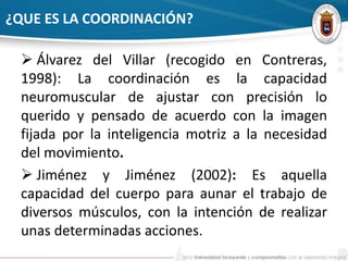 ¿QUE ES LA COORDINACIÓN? 
 Álvarez del Villar (recogido en Contreras, 
1998): La coordinación es la capacidad 
neuromuscular de ajustar con precisión lo 
querido y pensado de acuerdo con la imagen 
fijada por la inteligencia motriz a la necesidad 
del movimiento. 
 Jiménez y Jiménez (2002): Es aquella 
capacidad del cuerpo para aunar el trabajo de 
diversos músculos, con la intención de realizar 
unas determinadas acciones. 
 