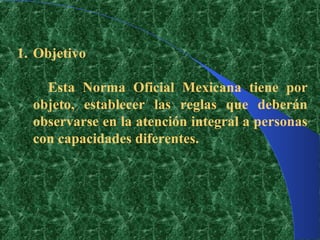 1. Objetivo

    Esta Norma Oficial Mexicana tiene por
  objeto, establecer las reglas que deberán
  observarse en la atención integral a personas
  con capacidades diferentes.
 