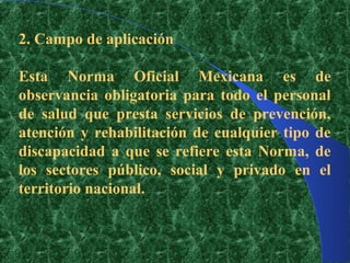 2. Campo de aplicación

Esta Norma Oficial Mexicana es de
observancia obligatoria para todo el personal
de salud que presta servicios de prevención,
atención y rehabilitación de cualquier tipo de
discapacidad a que se refiere esta Norma, de
los sectores público, social y privado en el
territorio nacional.
 