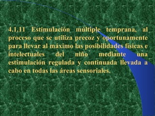 4.1.11 Estimulación múltiple temprana, al
proceso que se utiliza precoz y oportunamente
para llevar al máximo las posibilidades físicas e
intelectuales   del    niño    mediante      una
estimulación regulada y continuada llevada a
cabo en todas las áreas sensoriales.
 