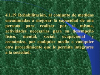 4.1.19 Rehabilitación, al conjunto de medidas
encaminadas a mejorar la capacidad de una
persona para realizar por sí misma,
actividades necesarias para su desempeño
físico, mental, social, ocupacional y
económico, por cualquier medio o cualquier
otro procedimiento que le permita integrarse
a la sociedad.
 