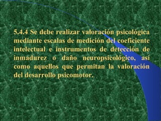 5.4.4 Se debe realizar valoración psicológica
mediante escalas de medición del coeficiente
intelectual e instrumentos de detección de
inmadurez o daño neuropsicológico, así
como aquellos que permitan la valoración
del desarrollo psicomotor.
 