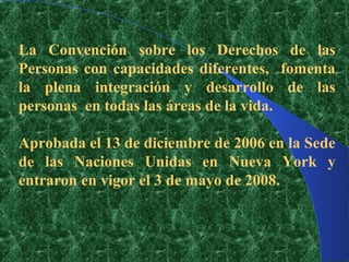La Convención sobre los Derechos de las
Personas con capacidades diferentes, fomenta
la plena integración y desarrollo de las
personas en todas las áreas de la vida.

Aprobada el 13 de diciembre de 2006 en la Sede
de las Naciones Unidas en Nueva York y
entraron en vigor el 3 de mayo de 2008.
 