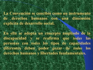 La Convención se concibió como un instrumento
de derechos humanos con una dimensión
explícita de desarrollo social.

En ella se adopta un concepto ampliado de la
discapacidad y se reafirma que todas las
personas con todos los tipos de capacidades
diferentes deben poder gozar de todos los
derechos humanos y libertades fundamentales.
 