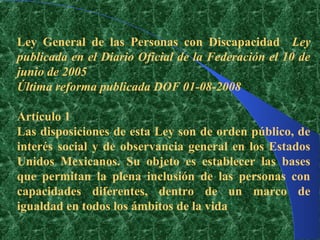 Ley General de las Personas con Discapacidad Ley
publicada en el Diario Oficial de la Federación el 10 de
junio de 2005
Última reforma publicada DOF 01-08-2008

Artículo 1
Las disposiciones de esta Ley son de orden público, de
interés social y de observancia general en los Estados
Unidos Mexicanos. Su objeto es establecer las bases
que permitan la plena inclusión de las personas con
capacidades diferentes, dentro de un marco de
igualdad en todos los ámbitos de la vida
 