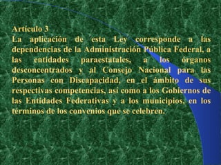 Artículo 3
La aplicación de esta Ley corresponde a las
dependencias de la Administración Pública Federal, a
las entidades paraestatales, a los órganos
desconcentrados y al Consejo Nacional para las
Personas con Discapacidad, en el ámbito de sus
respectivas competencias, así como a los Gobiernos de
las Entidades Federativas y a los municipios, en los
términos de los convenios que se celebren.
 