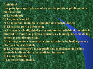 Artículo 5
Los principios que deberán observar las políticas públicas en la
materia, son:
a) La equidad;
b) La justicia social;
c) La igualdad, incluida la igualdad de oportunidades;
d) El respeto por la diferencia;
e) El respeto a la dignidad y a la autonomía individual, incluida la
libertad de tomar las propias decisiones y la independencia de las
personas con discapacidad;
f) La integración a través de la participación e inclusión plenas y
efectivas en la sociedad;
g) El reconocimiento y la aceptación de la discapacidad como
parte de la diversidad y la condición humanas;
h) La accesibilidad, y
i) La no discriminación.
 