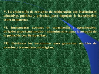 V. La celebración de convenios de colaboración con instituciones
educativas públicas y privadas, para impulsar la investigación
sobre la materia;

VI. Implementar acciones de capacitación y actualización,
dirigidos al personal médico y administrativo, para la atención de
la población con discapacidad;

VII. Establecer los mecanismos para garantizar servicios de
atención y tratamiento psicológicos;
 