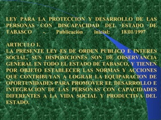 LEY PARA LA PROTECCION Y DESARROLLO DE LAS
PERSONAS CON DISCAPACIDAD DEL ESTADO DE
TABASCO   -   Publicación inicial: 18/01/1997

ARTICULO 1.
LA PRESENTE LEY ES DE ORDEN PUBLICO E INTERES
SOCIAL, SUS DISPOSICIONES SON DE OBSERVANCIA
GENERAL EN TODO EL ESTADO DE TABASCO, Y TIENEN
POR OBJETO ESTABLECER LAS NORMAS Y ACCIONES
QUE CONTRIBUYAN A LOGRAR LA EQUIPARACION DE
OPORTUNIDADES PARA PROMOVER EL DESARROLLO E
INTEGRACION DE LAS PERSONAS CON CAPACIDADES
DIFERENTES A LA VIDA SOCIAL Y PRODUCTIVA DEL
ESTADO.
 