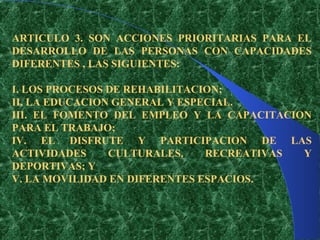 ARTICULO 3. SON ACCIONES PRIORITARIAS PARA EL
DESARROLLO DE LAS PERSONAS CON CAPACIDADES
DIFERENTES , LAS SIGUIENTES:

I. LOS PROCESOS DE REHABILITACION;
II. LA EDUCACION GENERAL Y ESPECIAL.
III. EL FOMENTO DEL EMPLEO Y LA CAPACITACION
PARA EL TRABAJO;
IV. EL DISFRUTE Y PARTICIPACION DE LAS
ACTIVIDADES     CULTURALES,    RECREATIVAS Y
DEPORTIVAS; Y
V. LA MOVILIDAD EN DIFERENTES ESPACIOS.
 