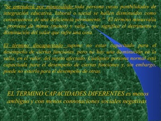"Se entenderá por minusválido toda persona cuyas posibilidades de
integración educativa, laboral o social se hallen disminuidos como
consecuencia de una deficiencia permanente.“ El término minusvalía
- proviene de minus (menos) y valía - que significa el detrimento o
disminución del valor que sufre una cosa.

El término discapacitado supone no estar capacitado para el
desempeño de ciertas funciones. pero no hay una disminución en la
valía, en el valor, del sujeto afectado. Cualquier persona normal está
capacitada para el desempeño de ciertas funciones y, sin embargo,
puede no estarlo para el desempeño de otras.



 EL TERMINO CAPACIDADES DIFERENTES es menos
 ambiguo y con menos connotaciones sociales negativas
 