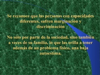 Se reconoce que las personas con capacidades
      diferentes, sufren marginación y
               discriminación

No sólo por parte de la sociedad, sino también
a veces de su familia, lo que las orilla a tener
  además de un problema físico, una baja
                 autoestima.
 
