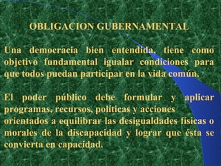OBLIGACION GUBERNAMENTAL

Una democracia bien entendida, tiene como
objetivo fundamental igualar condiciones para
que todos puedan participar en la vida común.

El poder público debe formular y aplicar
programas, recursos, políticas y acciones
orientados a equilibrar las desigualdades físicas o
morales de la discapacidad y lograr que ésta se
convierta en capacidad.
 
