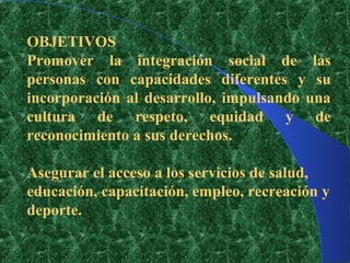 OBJETIVOS
Promover la integración social de las
personas con capacidades diferentes y su
incorporación al desarrollo, impulsando una
cultura de respeto, equidad y de
reconocimiento a sus derechos.

Asegurar el acceso a los servicios de salud,
educación, capacitación, empleo, recreación y
deporte.
 