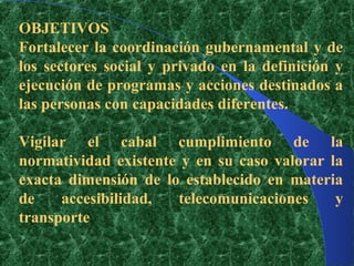 OBJETIVOS
Fortalecer la coordinación gubernamental y de
los sectores social y privado en la definición y
ejecución de programas y acciones destinados a
las personas con capacidades diferentes.

Vigilar el cabal cumplimiento de la
normatividad existente y en su caso valorar la
exacta dimensión de lo establecido en materia
de    accesibilidad,  telecomunicaciones     y
transporte
 