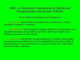OMS: La Clasificación Internacional de Deficiencias
Discapacidades y Minusvalía” (CIDDM)
En la CIDDM se introdujeron los conceptos de:
• Deficiencia: Toda pérdida o anormalidad de una estructura o función
psicológica, fisiológica o anatómica.
• Discapacidad: Toda restricción o ausencia (debido a una deficiencia) de la
capacidad de realizar una actividad en la forma o dentro del margen que se
considera normal para un ser humano.
• Minusvalía: Una situación de desventaja para un individuo determinado,
consecuencia de una deficiencia o de una discapacidad, que limita o impide el
desempeño de un rol que es normal en su caso, en función de su edad, sexo y
factores sociales y culturales.
 