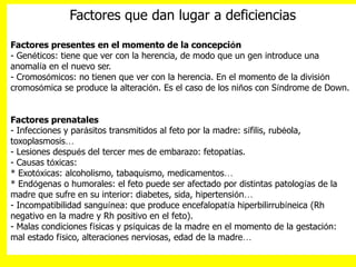 Factores que dan lugar a deficiencias
Factores presentes en el momento de la concepción
- Genéticos: tiene que ver con la herencia, de modo que un gen introduce una
anomalía en el nuevo ser.
- Cromosómicos: no tienen que ver con la herencia. En el momento de la división
cromosómica se produce la alteración. Es el caso de los niños con Síndrome de Down.
Factores prenatales
- Infecciones y parásitos transmitidos al feto por la madre: sífilis, rubéola,
toxoplasmosis…
- Lesiones después del tercer mes de embarazo: fetopatías.
- Causas tóxicas:
* Exotóxicas: alcoholismo, tabaquismo, medicamentos…
* Endógenas o humorales: el feto puede ser afectado por distintas patologías de la
madre que sufre en su interior: diabetes, sida, hipertensión…
- Incompatibilidad sanguínea: que produce encefalopatía hiperbilirrubíneica (Rh
negativo en la madre y Rh positivo en el feto).
- Malas condiciones físicas y psíquicas de la madre en el momento de la gestación:
mal estado físico, alteraciones nerviosas, edad de la madre…
 