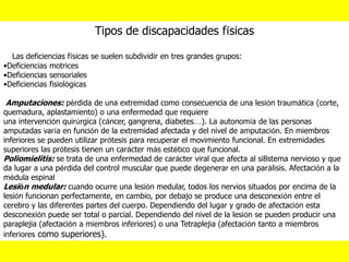 Tipos de discapacidades físicas
Las deficiencias físicas se suelen subdividir en tres grandes grupos:
•Deficiencias motrices
•Deficiencias sensoriales
•Deficiencias fisiológicas
Amputaciones: pérdida de una extremidad como consecuencia de una lesión traumática (corte,
quemadura, aplastamiento) o una enfermedad que requiere
una intervención quirúrgica (cáncer, gangrena, diabetes…). La autonomía de las personas
amputadas varía en función de la extremidad afectada y del nivel de amputación. En miembros
inferiores se pueden utilizar prótesis para recuperar el movimiento funcional. En extremidades
superiores las prótesis tienen un carácter más estético que funcional.
Poliomielitis: se trata de una enfermedad de carácter viral que afecta al si8stema nervioso y que
da lugar a una pérdida del control muscular que puede degenerar en una parálisis. Afectación a la
médula espinal
Lesión medular: cuando ocurre una lesión medular, todos los nervios situados por encima de la
lesión funcionan perfectamente, en cambio, por debajo se produce una desconexión entre el
cerebro y las diferentes partes del cuerpo. Dependiendo del lugar y grado de afectación esta
desconexión puede ser total o parcial. Dependiendo del nivel de la lesión se pueden producir una
paraplejia (afectación a miembros inferiores) o una Tetraplejia (afectación tanto a miembros
inferiores como superiores).
 