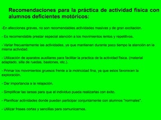 Recomendaciones para la práctica de actividad física con
alumnos deficientes motóricos:
-En afecciones graves, no son recomendables actividades masivas y de gran excitación.
- Es recomendable prestar especial atención a los movimientos lentos y repetitivos.
- Variar frecuentemente las actividades, ya que mantienen durante poco tiempo la atención en la
misma actividad.
- Utilización de aparatos auxiliares para facilitar la practica de la actividad física. (material
adaptado, silla de ruedas, bastones, etc.).
- Primar los movimientos gruesos frente a la motricidad fina, ya que estos favorecen la
exploración.
- Dar importancia a la relajación.
- Simplificar las tareas para que el individuo pueda realizarlas con éxito.
- Planificar actividades donde puedan participar conjuntamente con alumnos "normales".
- Utilizar frases cortas y sencillas para comunicarnos.
 