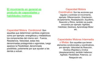 El movimiento en general es
producto de capacidades y
habilidades motrices
Capacidad Motora Condicional: Son
aquellas que determinan cambios orgánicos
como por ejemplo: energéticos y metabólicos
los componentes del mismo son: Fuerza,
Resistencia, Velocidad, estas tres
denominadas protagonista o agonistas, luego
aparece la Flexibilidad, denominada
posibilista, justamente por que ayudan a las
demás a actuar.
Capacidad Motora
Coordinativa: Son las acciones que
regulan y controlan el movimiento,
ejemplo: Diferenciación, Orientación,
Acoplamiento, Readaptación, Equilibrio,
Reacción y Ritmo, también se puede
encontrar por ejemplo: Agilidad,
Habilidad, Destreza, Aprendizaje Motor
etc.
Capacidades Motoras Intermedia
o Mixtas: Son aquellas que tienen
elementos condicionales y coordinativos,
por ejemplo: Velocidad de Reacción,
Aciclica (Rapidez) y Cíclica
(desplazamiento), también hallamos:
Agilidad, Flexibilidad, Potencia, La
Relajación etc.
 