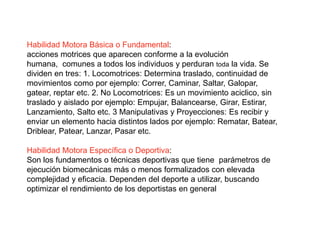Habilidad Motora Básica o Fundamental:
acciones motrices que aparecen conforme a la evolución
humana, comunes a todos los individuos y perduran toda la vida. Se
dividen en tres: 1. Locomotrices: Determina traslado, continuidad de
movimientos como por ejemplo: Correr, Caminar, Saltar, Galopar,
gatear, reptar etc. 2. No Locomotrices: Es un movimiento aciclico, sin
traslado y aislado por ejemplo: Empujar, Balancearse, Girar, Estirar,
Lanzamiento, Salto etc. 3 Manipulativas y Proyecciones: Es recibir y
enviar un elemento hacia distintos lados por ejemplo: Rematar, Batear,
Driblear, Patear, Lanzar, Pasar etc.
Habilidad Motora Específica o Deportiva:
Son los fundamentos o técnicas deportivas que tiene parámetros de
ejecución biomecánicas más o menos formalizados con elevada
complejidad y eficacia. Dependen del deporte a utilizar, buscando
optimizar el rendimiento de los deportistas en general
 