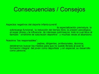 Consecuencias / Consejos
Aspectos negativos del deporte infanto-juvenil:
la especialización prematura, la
sobrecarga funcional, la reducción del tiempo libre, la presión psicológica,
el súper stress y la influencia de intereses extrínsecos, todo lo cual lleva al
llamado “ síndrome de saturación deportiva” y muchas veces al abandono.
Nosotros “los responsables”:
padres, dirigentes, profesionales, técnicos,
debiéramos buscar los medios para que no quede librada al azar la
formación integral del joven como deportista y en especial, su desarrollo
como persona.
 