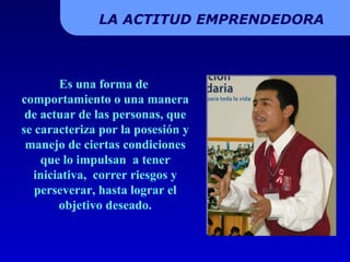 Es una forma de  comportamiento o una manera de actuar de las personas, que se caracteriza por la posesión y manejo de ciertas condiciones que lo impulsan  a tener iniciativa,  correr riesgos y perseverar, hasta lograr el objetivo deseado. LA ACTITUD EMPRENDEDORA 