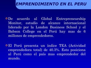 De acuerdo al Global Entrepreneurship Monitor, estudio de alcance internacional liderado por la London Business School y el Babson College en el Perú hay mas de 6 millones de emprendedores. El Perú presenta un índice TEA (Actividad emprendedora total) de 40.3%. Esto posiciona al Perú como el país mas emprendedor del mundo. EMPRENDIMIENTO EN EL PERU 