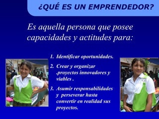 ¿QUÉ ES UN EMPRENDEDOR? Es aquella persona que posee capacidades y actitudes para: Identificar oportunidades. Crear y organizar .proyectos innovadores y viables . Asumir responsabilidades y  perseverar hasta convertir en realidad sus proyectos.  
