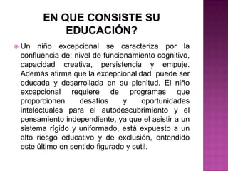 En que consiste su educación?Un niño excepcional se caracteriza por la confluencia de: nivel de funcionamiento cognitivo, capacidad creativa, persistencia y empuje. Además afirma que la excepcionalidad  puede ser educada y desarrollada en su plenitud. El niño excepcional requiere de programas que proporcionen desafíos y oportunidades intelectuales para el autodescubrimiento y el pensamiento independiente, ya que el asistir a un sistema rígido y uniformado, está expuesto a un alto riesgo educativo y de exclusión, entendido este último en sentido figurado y sutil.