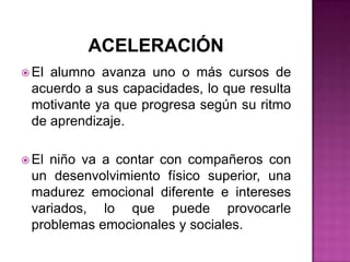 aceleraciónEl alumno avanza uno o más cursos de acuerdo a sus capacidades, lo que resulta motivante ya que progresa según su ritmo de aprendizaje. El niño va a contar con compañeros con un desenvolvimiento físico superior, una madurez emocional diferente e intereses variados, lo que puede provocarle problemas emocionales y sociales.