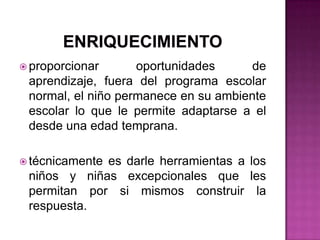 enriquecimientoproporcionar oportunidades de aprendizaje, fuera del programa escolar normal, el niño permanece en su ambiente escolar lo que le permite adaptarse a el desde una edad temprana.técnicamente es darle herramientas a los niños y niñas excepcionales que les permitan por si mismos construir la respuesta.
