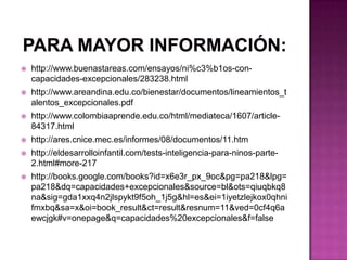 Para mayor información:  http://www.buenastareas.com/ensayos/ni%c3%b1os-con-capacidades-excepcionales/283238.htmlhttp://www.areandina.edu.co/bienestar/documentos/lineamientos_talentos_excepcionales.pdfhttp://www.colombiaaprende.edu.co/html/mediateca/1607/article-84317.htmlhttp://ares.cnice.mec.es/informes/08/documentos/11.htmhttp://eldesarrolloinfantil.com/tests-inteligencia-para-ninos-parte-2.html#more-217http://books.google.com/books?id=x6e3r_px_9oc&pg=pa218&lpg=pa218&dq=capacidades+excepcionales&source=bl&ots=qiuqbkq8na&sig=gda1xxq4n2jlspykt9f5oh_1j5g&hl=es&ei=1iyetzlejkox0qhnifmxbq&sa=x&oi=book_result&ct=result&resnum=11&ved=0cf4q6aewcjgk#v=onepage&q=capacidades%20excepcionales&f=false