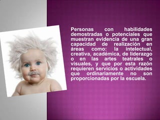 Personas con habilidades demostradas o potenciales que muestran evidencia de una gran capacidad de realización en áreas como: la intelectual, creativa, académica, de liderazgo o en las artes teatrales o visuales, y que por esta razón requieren servicios o actividades que ordinariamente no son proporcionadas por la escuela.