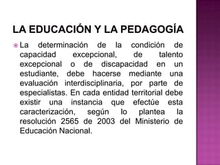 LA EDUCACIÓN Y LA PEDAGOGÍALa determinación de la condición de capacidad excepcional, de talento excepcional o de discapacidad en un estudiante, debe hacerse mediante una evaluación interdisciplinaria, por parte de especialistas. En cada entidad territorial debe existir una instancia que efectúe esta caracterización, según lo plantea la resolución 2565 de 2003 del Ministerio de Educación Nacional.